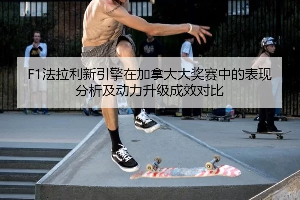 F1法拉利新引擎在加拿大大奖赛中的表现分析及动力升级成效对比